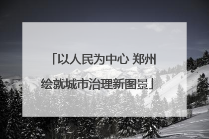 以人民为中心 郑州绘就城市治理新图景