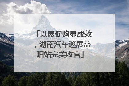以展促购显成效，湖南汽车巡展益阳站完美收官