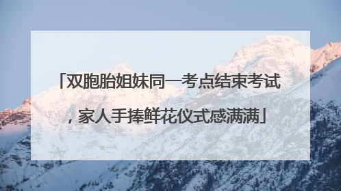 双胞胎姐妹同一考点结束考试，家人手捧鲜花仪式感满满