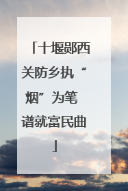 十堰郧西关防乡执“烟”为笔 谱就富民曲