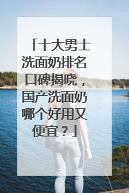 十大男士洗面奶排名口碑揭晓，国产洗面奶哪个好用又便宜？