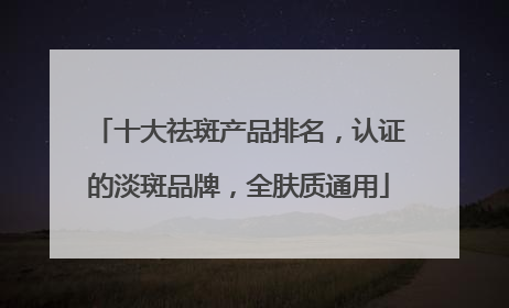 十大祛斑产品排名，认证的淡斑品牌，全肤质通用