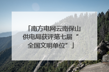 南方电网云南保山供电局获评第七届“全国文明单位”