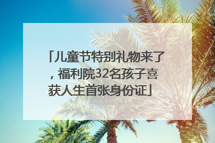 儿童节特别礼物来了，福利院32名孩子喜获人生首张身份证