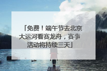免费！端午节去北京大运河看赛龙舟，赛事活动将持续三天