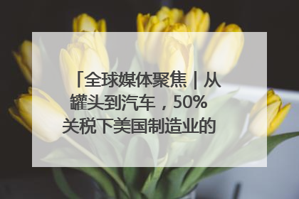 全球媒体聚焦｜从罐头到汽车，50%关税下美国制造业的“生死劫”