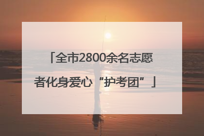 全市2800余名志愿者化身爱心“护考团”