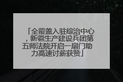 全覆盖入驻综治中心，新疆生产建设兵团第五师法院开启一扇门助力高速讨薪获赞