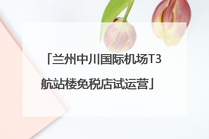 兰州中川国际机场T3航站楼免税店试运营
