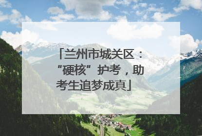 兰州市城关区：“硬核”护考，助考生追梦成真