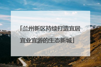 兰州新区持续打造宜居宜业宜游的生态新城