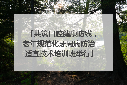 共筑口腔健康防线，老年规范化牙周病防治适宜技术培训班举行