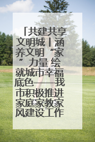 共建共享文明城丨涵养文明“家”力量 绘就城市幸福底色——我市积极推进家庭家教家风建设工作综述