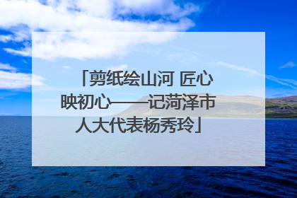 剪纸绘山河 匠心映初心——记菏泽市人大代表杨秀玲