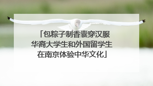 包粽子制香囊穿汉服 华裔大学生和外国留学生在南京体验中华文化