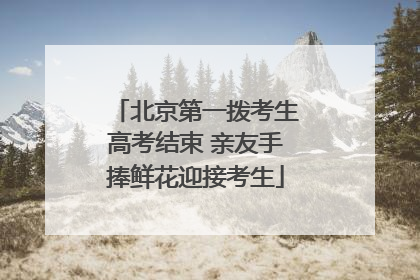 北京第一拨考生高考结束 亲友手捧鲜花迎接考生