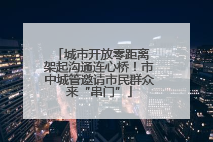 城市开放零距离 架起沟通连心桥！市中城管邀请市民群众来“串门”