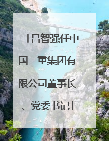 吕智强任中国一重集团有限公司董事长、党委书记