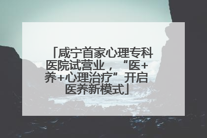 咸宁首家心理专科医院试营业，“医+养+心理治疗”开启医养新模式
