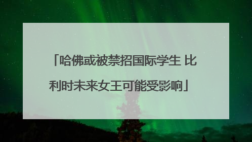 哈佛或被禁招国际学生 比利时未来女王可能受影响