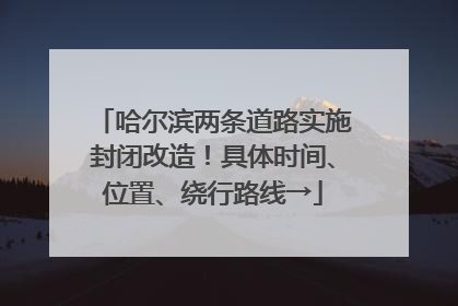 哈尔滨两条道路实施封闭改造！具体时间、位置、绕行路线→