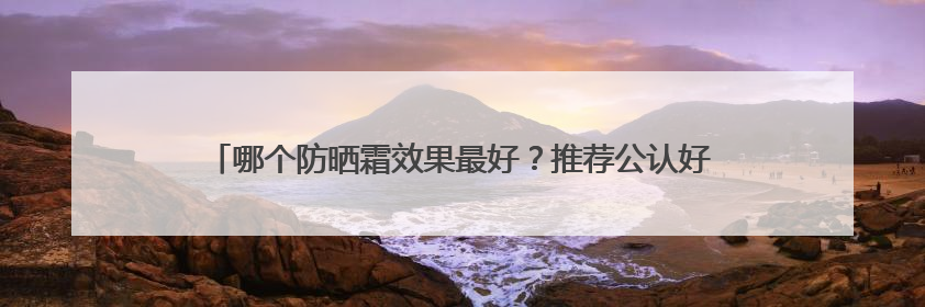 哪个防晒霜效果最好？推荐公认好用的防晒第一名，霸占回购榜首！