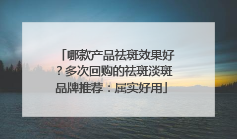 哪款产品祛斑效果好？多次回购的祛斑淡斑品牌推荐：属实好用