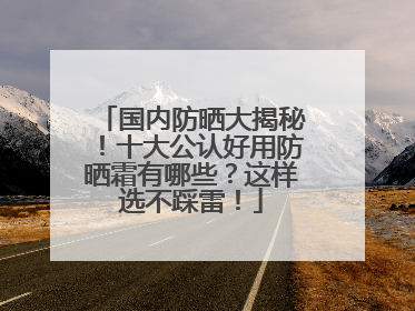国内防晒大揭秘！十大公认好用防晒霜有哪些？这样选不踩雷！