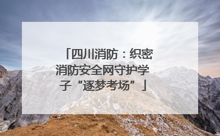 四川消防：织密消防安全网守护学子“逐梦考场”