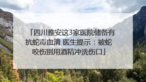 四川雅安这3家医院储备有抗蛇毒血清 医生提示：被蛇咬伤别用酒精冲洗伤口