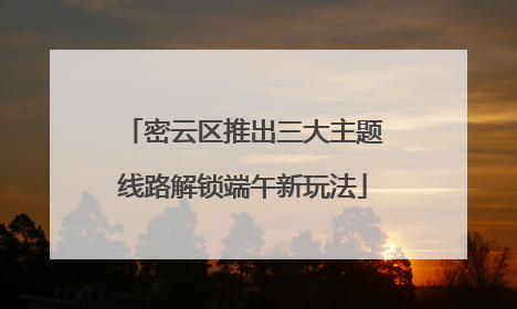 密云区推出三大主题线路解锁端午新玩法