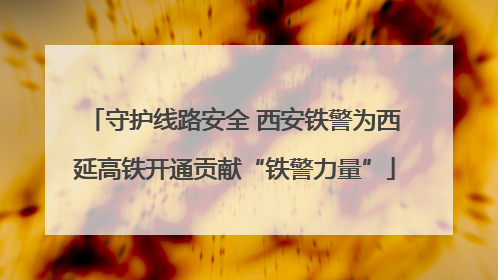 守护线路安全 西安铁警为西延高铁开通贡献“铁警力量”
