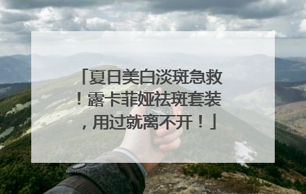 夏日美白淡斑急救！露卡菲娅祛斑套装，用过就离不开！