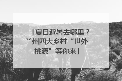 夏日避暑去哪里？兰州四大乡村“世外桃源”等你来