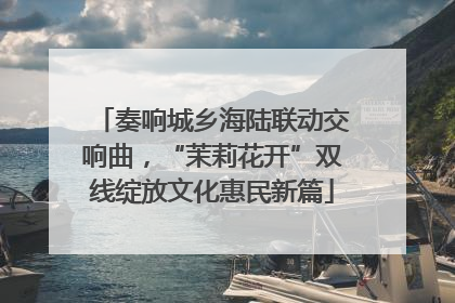 奏响城乡海陆联动交响曲，“茉莉花开”双线绽放文化惠民新篇
