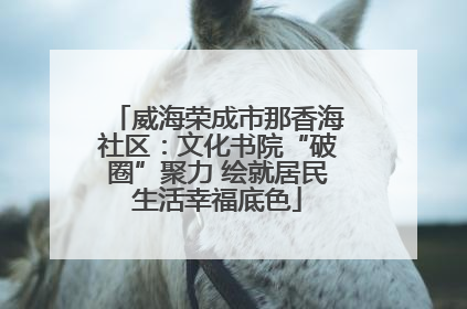 威海荣成市那香海社区：文化书院“破圈”聚力 绘就居民生活幸福底色