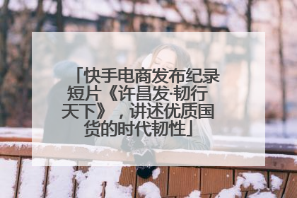 快手电商发布纪录短片《许昌发·韧行天下》，讲述优质国货的时代韧性