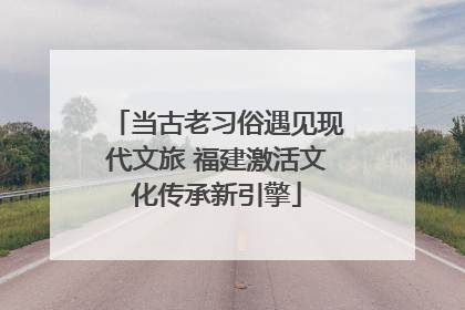 当古老习俗遇见现代文旅 福建激活文化传承新引擎