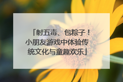 射五毒、包粽子！小朋友游戏中体验传统文化与童趣欢乐