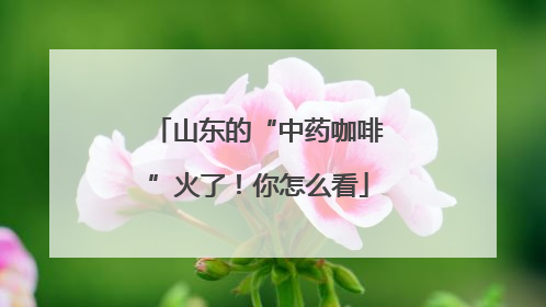 山东的“中药咖啡”火了！你怎么看
