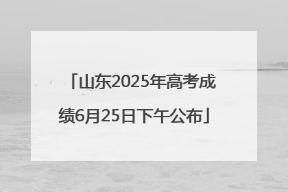 山东2025年高考成绩6月25日下午公布