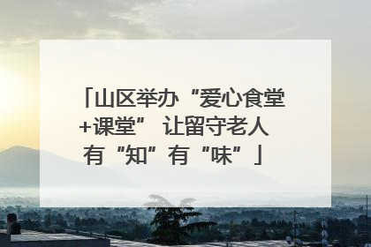 山区举办“爱心食堂+课堂” 让留守老人有“知”有“味”