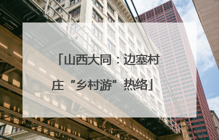 山西大同：边塞村庄“乡村游”热络