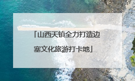 山西天镇全力打造边塞文化旅游打卡地