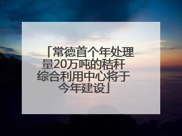 常德首个年处理量20万吨的秸秆综合利用中心将于今年建设
