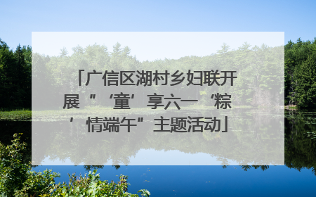 广信区湖村乡妇联开展“‘童’享六一‘粽’情端午”主题活动