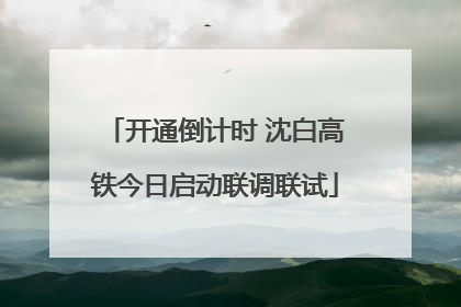 开通倒计时 沈白高铁今日启动联调联试