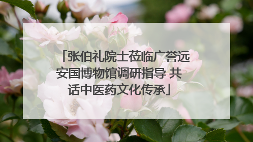 张伯礼院士莅临广誉远安国博物馆调研指导 共话中医药文化传承