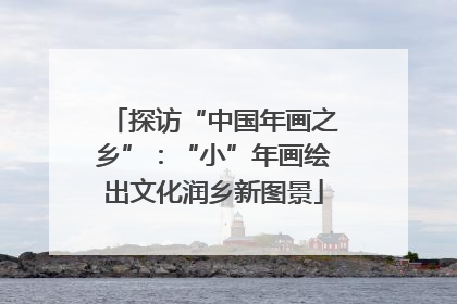 探访“中国年画之乡”：“小”年画绘出文化润乡新图景