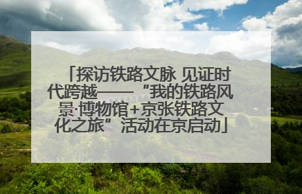 探访铁路文脉 见证时代跨越——“我的铁路风景·博物馆+京张铁路文化之旅”活动在京启动